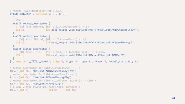 ; nominal type descriptor for LibX.A
@"$s4LibX1ACMn" = constant <{ ... }> <{
; ...
; VTable
%swift.method_descriptor {
; [52] Kind::Method, [56] LibX.A.unusedFunc() -> ()
i32 16, i32 cast_relptr void (%T4LibX1AC*)* @"$s4LibX1AC10unusedFuncyyF",
},
%swift.method_descriptor {
; [60] Kind::Method, [64] LibX.A.usedFunc() -> ()
i32 16, i32 cast_relptr void (%T4LibX1AC*)* @"$s4LibX1AC8usedFuncyyF",
},
%swift.method_descriptor {
; [68] Kind::Init, [72] LibX.A.__allocating_init() -> LibX.A
i32 1, i32 cast_relptr void (%T4LibX1AC*)* @"$s4LibX1ACACycfC",
}
}>, section "__TEXT,__const", align 4, !type !0, !type !1, !type !2, !vcall_visibility !3
; method descriptor for LibX.A.unusedFunc() -> ()
!0 = !{i64 56, !"$s4LibX1AC10unusedFuncyyFTq"}
; method descriptor for LibX.A.usedFunc() -> ()
!1 = !{i64 64, !"$s4LibX1AC8usedFuncyyFTq"}
; method descriptor for LibX.A.__allocating_init() -> LibX.A
!2 = !{i64 72, !"$s4LibX1ACACycfCTq"}
; { VCallVisibilityPublic, rangeStart, rangeEnd }
!3 = !{i64 0, i64 56, i64 76}
41
