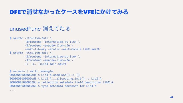 DFEͰফͤͳ͔ͬͨέʔεΛVFEʹ͔͚ͯΈΔ
unusedFunc ফ͑ͯͨ ✌
$ swiftc -lto=llvm-full \
-Xfrontend -internalize-at-link \
-Xfrontend -enable-llvm-vfe \
-emit-library -static -emit-module LibX.swift
$ swiftc -lto=llvm-full \
-Xfrontend -internalize-at-link \
-Xfrontend -enable-llvm-vfe \
-I. -L. -lLibX main.swift
$ nm main | swift demangle
0000000100003ed4 t LibX.A.usedFunc() -> ()
0000000100003ed8 t LibX.A.__allocating_init() -> LibX.A
0000000100003f9c s reflection metadata field descriptor LibX.A
0000000100003eb8 t type metadata accessor for LibX.A
...
45
