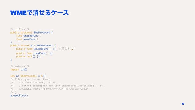 WMEͰফͤΔέʔε
// LibX.swift
public protocol TheProtocol {
func unusedFunc()
func usedFunc()
}
public struct A : TheProtocol {
public func unusedFunc() {} // ফ͑Δ
!
public func usedFunc() {}
public init() {}
}
// main.swift
import LibX
let a: TheProtocol = A()
// @llvm.type.checked.load(
// i8* %usedFuncSlot, i32 0,
// ; method descriptor for LibX.TheProtocol.usedFunc() -> ()
// metadata !"$s4LibX11TheProtocolP8usedFuncyyFTq"
// )
a.usedFunc()
47
