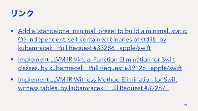 ϦϯΫ
• Add a 'standalone_minimal' preset to build a minimal, static,
OS independent, self-contained binaries of stdlib. by
kubamracek · Pull Request #33286 · apple/swift
• Implement LLVM IR Virtual Function Elimination for Swift
classes. by kubamracek · Pull Request #39128 · apple/swift
• Implement LLVM IR Witness Method Elimination for Swift
witness tables. by kubamracek · Pull Request #39287 ·
53
