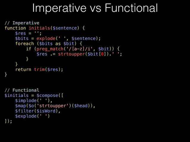 // Imperative
function initials($sentence) {
$res = '';
$bits = explode(' ', $sentence);
foreach ($bits as $bit) {
if (preg_match('/[a-z]/i', $bit)) {
$res .= strtoupper($bit[0]).' ';
}
}
return trim($res);
}
// Functional
$initials = $compose([
$implode(' '),
$map($o('strtoupper')($head)),
$filter($isWord),
$explode(' ')
]);
Imperative vs Functional
