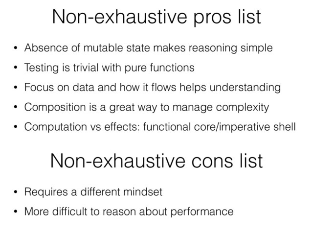• Absence of mutable state makes reasoning simple
• Testing is trivial with pure functions
• Focus on data and how it ﬂows helps understanding
• Composition is a great way to manage complexity
• Computation vs effects: functional core/imperative shell
Non-exhaustive pros list
Non-exhaustive cons list
• Requires a different mindset
• More difﬁcult to reason about performance
