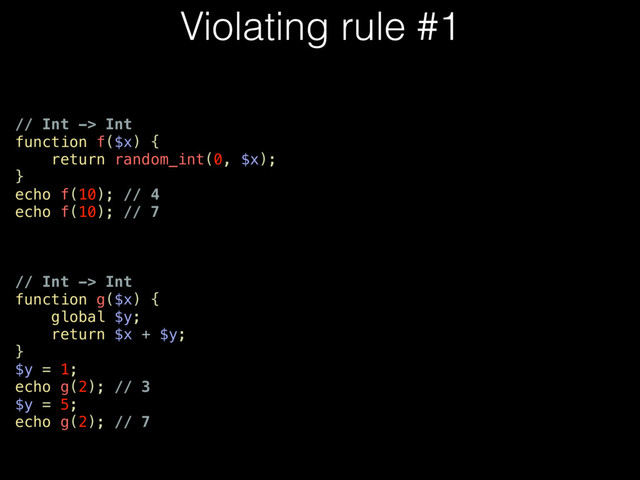 Violating rule #1
// Int -> Int
function f($x) {
return random_int(0, $x);
}
echo f(10); // 4
echo f(10); // 7
// Int -> Int
function g($x) {
global $y;
return $x + $y;
}
$y = 1;
echo g(2); // 3
$y = 5;
echo g(2); // 7
