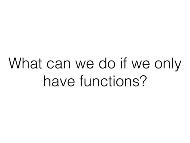 What can we do if we only
have functions?
