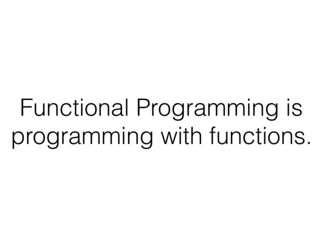 Functional Programming is
programming with functions.
