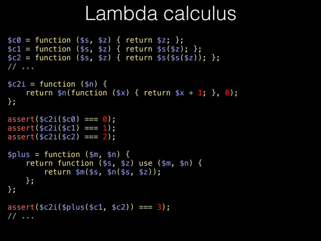 Lambda calculus
$c0 = function ($s, $z) { return $z; };
$c1 = function ($s, $z) { return $s($z); };
$c2 = function ($s, $z) { return $s($s($z)); };
// ...
$c2i = function ($n) {
return $n(function ($x) { return $x + 1; }, 0);
};
assert($c2i($c0) === 0);
assert($c2i($c1) === 1);
assert($c2i($c2) === 2);
$plus = function ($m, $n) {
return function ($s, $z) use ($m, $n) {
return $m($s, $n($s, $z));
};
};
assert($c2i($plus($c1, $c2)) === 3);
// ...
