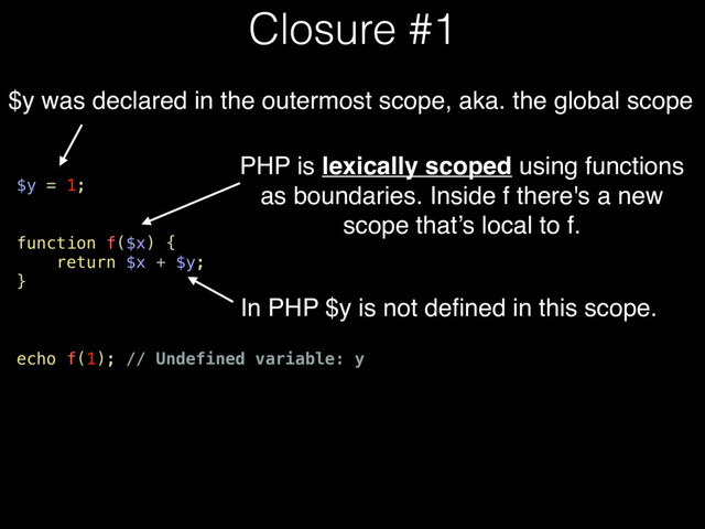 $y = 1;
function f($x) {
return $x + $y;
}
echo f(1); // Undefined variable: y
Closure #1
$y was declared in the outermost scope, aka. the global scope
In PHP $y is not deﬁned in this scope.
PHP is lexically scoped using functions
as boundaries. Inside f there's a new
scope that’s local to f.
