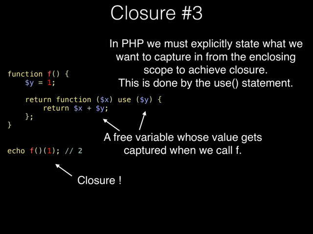 function f() {
$y = 1;
return function ($x) use ($y) {
return $x + $y;
};
}
echo f()(1); // 2
Closure #3
A free variable whose value gets
captured when we call f.
In PHP we must explicitly state what we
want to capture in from the enclosing
scope to achieve closure.
This is done by the use() statement.
Closure !
