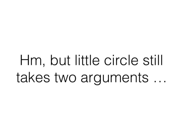 Hm, but little circle still
takes two arguments …
