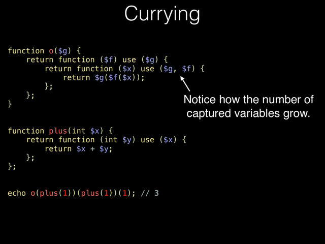 Currying
function o($g) {
return function ($f) use ($g) {
return function ($x) use ($g, $f) {
return $g($f($x));
};
};
}
function plus(int $x) {
return function (int $y) use ($x) {
return $x + $y;
};
};
echo o(plus(1))(plus(1))(1); // 3
Notice how the number of
captured variables grow.
