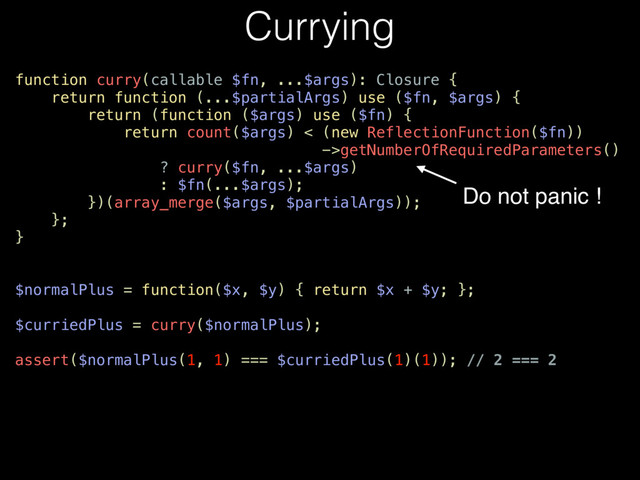 Currying
function curry(callable $fn, ...$args): Closure {
return function (...$partialArgs) use ($fn, $args) {
return (function ($args) use ($fn) {
return count($args) < (new ReflectionFunction($fn))
->getNumberOfRequiredParameters()
? curry($fn, ...$args)
: $fn(...$args);
})(array_merge($args, $partialArgs));
};
}
$normalPlus = function($x, $y) { return $x + $y; };
$curriedPlus = curry($normalPlus);
assert($normalPlus(1, 1) === $curriedPlus(1)(1)); // 2 === 2
Do not panic !
