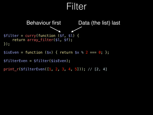 Filter
Behaviour ﬁrst
$filter = curry(function ($f, $l) {
return array_filter($l, $f);
});
$isEven = function ($x) { return $x % 2 === 0; };
$filterEven = $filter($isEven);
print_r($filterEven([1, 2, 3, 4, 5])); // [2, 4]
Data (the list) last
