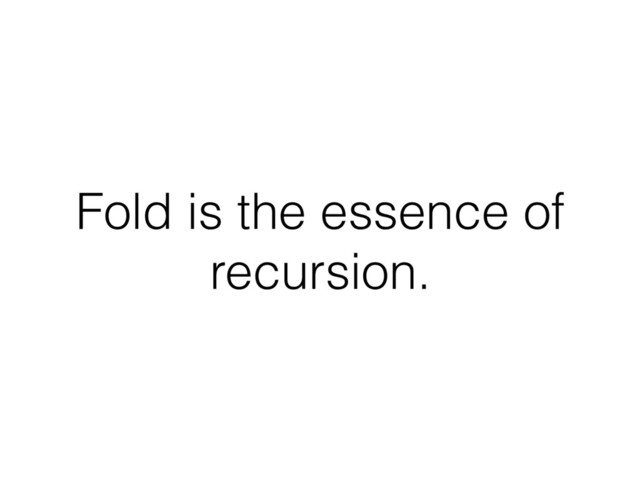 Fold is the essence of
recursion.
