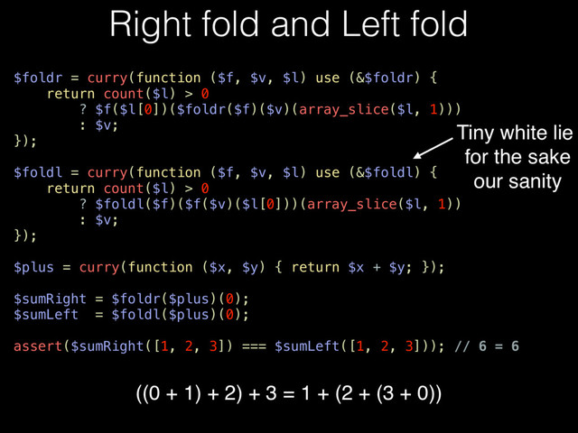 Right fold and Left fold
$foldr = curry(function ($f, $v, $l) use (&$foldr) {
return count($l) > 0
? $f($l[0])($foldr($f)($v)(array_slice($l, 1)))
: $v;
});
$foldl = curry(function ($f, $v, $l) use (&$foldl) {
return count($l) > 0
? $foldl($f)($f($v)($l[0]))(array_slice($l, 1))
: $v;
});
$plus = curry(function ($x, $y) { return $x + $y; });
$sumRight = $foldr($plus)(0);
$sumLeft = $foldl($plus)(0);
assert($sumRight([1, 2, 3]) === $sumLeft([1, 2, 3])); // 6 = 6
Tiny white lie
for the sake
our sanity
((0 + 1) + 2) + 3 = 1 + (2 + (3 + 0))
