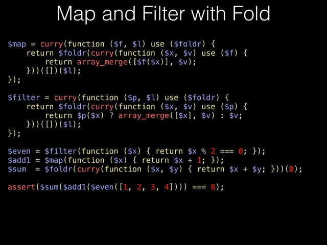 Map and Filter with Fold
$map = curry(function ($f, $l) use ($foldr) {
return $foldr(curry(function ($x, $v) use ($f) {
return array_merge([$f($x)], $v);
}))([])($l);
});
$filter = curry(function ($p, $l) use ($foldr) {
return $foldr(curry(function ($x, $v) use ($p) {
return $p($x) ? array_merge([$x], $v) : $v;
}))([])($l);
});
$even = $filter(function ($x) { return $x % 2 === 0; });
$add1 = $map(function ($x) { return $x + 1; });
$sum = $foldr(curry(function ($x, $y) { return $x + $y; }))(0);
assert($sum($add1($even([1, 2, 3, 4]))) === 8);
