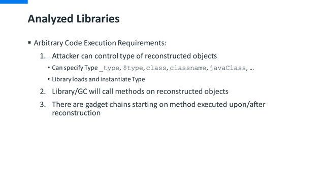 Analyzed Libraries
§ Arbitrary Code Execution Requirements:
1. Attacker can control type of reconstructed objects
• Can specify Type _type, $type, class, classname, javaClass, …
• Library loads and instantiate Type
2. Library/GC will call methods on reconstructed objects
3. There are gadget chains starting on method executed upon/after
reconstruction
