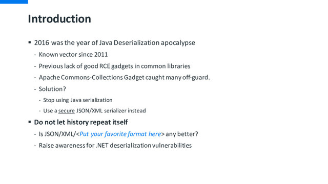 Introduction
§ 2016 was the year of Java Deserialization apocalypse
- Known vector since 2011
- Previous lack of good RCE gadgets in common libraries
- Apache Commons-Collections Gadget caught many off-guard.
- Solution?
- Stop using Java serialization
- Use a secure JSON/XML serializer instead
§ Do not let history repeat itself
- Is JSON/XML/ any better?
- Raise awareness for .NET deserialization vulnerabilities
