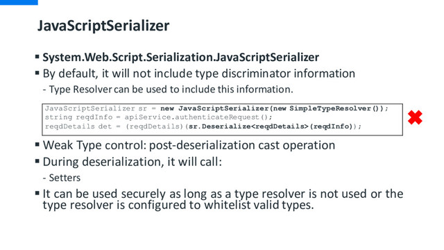 JavaScriptSerializer
§ System.Web.Script.Serialization.JavaScriptSerializer
§ By default, it will not include type discriminator information
- Type Resolver can be used to include this information.
§ Weak Type control: post-deserialization cast operation
§ During deserialization, it will call:
- Setters
§ It can be used securely as long as a type resolver is not used or the
type resolver is configured to whitelist valid types.
JavaScriptSerializer sr = new JavaScriptSerializer(new SimpleTypeResolver());
string reqdInfo = apiService.authenticateRequest();
reqdDetails det = (reqdDetails)(sr.Deserialize(reqdInfo));
