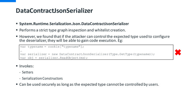DataContractJsonSerializer
§ System.Runtime.Serialization.Json.DataContractJsonSerializer
§ Performs a strict type graph inspection and whitelist creation.
§ However, we found that if the attacker can control the expected type used to configure
the deserializer, they will be able to gain code execution. Eg:
§ Invokes:
- Setters
- Serialization Constructors
§ Can be used securely as long as the expected type cannot be controlled by users.
var typename = cookie["typename"];
…
var serializer = new DataContractJsonSerializer(Type.GetType(typename));
var obj = serializer.ReadObject(ms);

