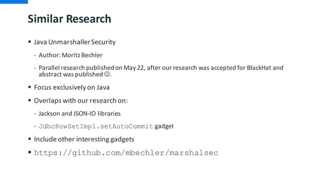 Similar Research
§ Java UnmarshallerSecurity
- Author: Moritz Bechler
- Parallel research published on May 22, after our research was accepted for BlackHat and
abstract was published J.
§ Focus exclusively on Java
§ Overlaps with our research on:
- Jackson and JSON-IO libraries
- JdbcRowSetImpl.setAutoCommit gadget
§ Include other interesting gadgets
§ https://github.com/mbechler/marshalsec
