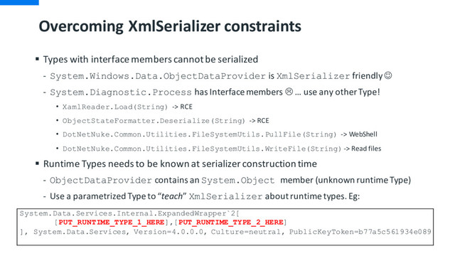 Overcoming XmlSerializer constraints
§ Types with interface members cannot be serialized
- System.Windows.Data.ObjectDataProvider is XmlSerializer friendly J
- System.Diagnostic.Process has Interface members L … use any other Type!
• XamlReader.Load(String) -> RCE
• ObjectStateFormatter.Deserialize(String) -> RCE
• DotNetNuke.Common.Utilities.FileSystemUtils.PullFile(String) -> WebShell
• DotNetNuke.Common.Utilities.FileSystemUtils.WriteFile(String)-> Read files
§ Runtime Types needs to be known at serializer construction time
- ObjectDataProvider contains an System.Object member (unknown runtime Type)
- Use a parametrized Type to “teach” XmlSerializer about runtime types. Eg:
System.Data.Services.Internal.ExpandedWrapper`2[
[PUT_RUNTIME_TYPE_1_HERE],[PUT_RUNTIME_TYPE_2_HERE]
], System.Data.Services, Version=4.0.0.0, Culture=neutral, PublicKeyToken=b77a5c561934e089
