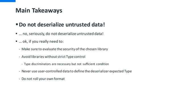 Main Takeaways
§Do not deserialize untrusted data!
§ … no, seriously, do not deserialize untrusted data!
§ … ok, if you really need to:
- Make sure to evaluate the security of the chosen library
- Avoid libraries without strict Type control
- Type discriminators are necessary but not sufficient condition
- Never use user-controlled data to define the deserializer expected Type
- Do not roll your own format
