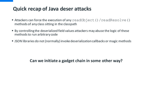 Quick recap of Java deser attacks
§ Attackers can force the execution of any readObject()/readResolve()
methods of any class sitting in the classpath
§ By controlling the deserialized field values attackers may abuse the logic of these
methods to run arbitrary code
§ JSON libraries do not (normally) invoke deserialization callbacks or magic methods
Can we initiate a gadget chain in some other way?

