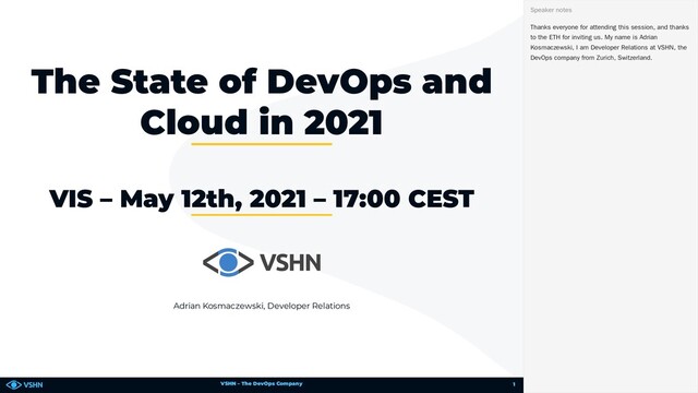 VSHN – The DevOps Company
Adrian Kosmaczewski, Developer Relations
The State of DevOps and
Cloud in 2021
VIS – May 12th, 2021 – 17:00 CEST
Thanks everyone for attending this session, and thanks
to the ETH for inviting us. My name is Adrian
Kosmaczewski, I am Developer Relations at VSHN, the
DevOps company from Zurich, Switzerland.
Speaker notes
1
