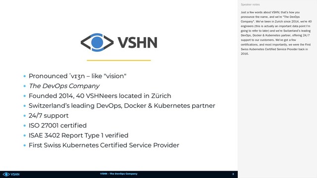 VSHN – The DevOps Company
Pronounced ˈvɪʒn – like "vision"
The DevOps Company
Founded 2014, 40 VSHNeers located in Zürich
Switzerland’s leading DevOps, Docker & Kubernetes partner
24/7 support
ISO 27001 certi ed
ISAE 3402 Report Type 1 veri ed
First Swiss Kubernetes Certi ed Service Provider
Just a few words about VSHN; that’s how you
pronounce the name, and we’re "The DevOps
Company". We’ve been in Zurich since 2014, we’re 40
engineers (this is actually an important data point I’m
going to refer to later) and we’re Switzerland’s leading
DevOps, Docker & Kubernetes partner, offering 24/7
support to our customers. We’ve got a few
certifications, and most importantly, we were the First
Swiss Kubernetes Certified Service Provider back in
2016.
Speaker notes
2
