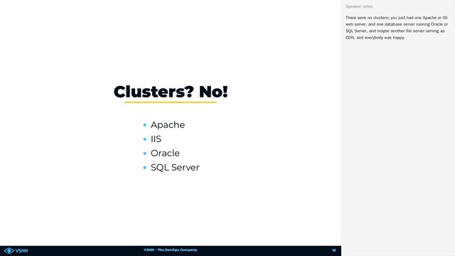 VSHN – The DevOps Company
Apache
IIS
Oracle
SQL Server
Clusters? No!
There were no clusters; you just had one Apache or IIS
web server, and one database server running Oracle or
SQL Server, and maybe another file server serving as
CDN, and everybody was happy.
Speaker notes
16
