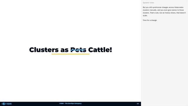 VSHN – The DevOps Company
Clusters as Pets Cattle!
But you still synchronize changes across Kubernetes
clusters manually, and you even give names to those
clusters. That’s cute, but as history shows, that doesn’t
scale.
Time for a change.
Speaker notes
45
