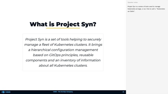 VSHN – The DevOps Company
What is Project Syn?
Project Syn is a set of tools helping to securely
manage a eet of Kubernetes clusters. It brings
a hierarchical con guration management
based on GitOps principles, reusable
components and an inventory of information
about all Kubernetes clusters.
Project Syn is a series of tools used to manage
Kubernetes-at-large, or as I like to call it, "Kubernetes
as Cattle".
Speaker notes
51
