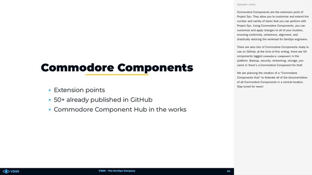 VSHN – The DevOps Company
Extension points
50+ already published in GitHub
Commodore Component Hub in the works
Commodore Components
Commodore Components are the extension point of
Project Syn. They allow you to customize and extend the
number and variety of tasks that you can perform with
Project Syn. Using Commodore Components, you can
customize and apply changes to all of your clusters,
ensuring conformity, coherence, alignment, and
drastically reducing the workload for DevOps engineers.
There are also lots of Commodore Components ready to
use on GitHub; at the time of this writing, there are 50
components tagged commodore-component in the
platform. Backup, security, networking, storage, you
name it: there’s a Commodore Component for that!
We are planning the creation of a "Commodore
Components Hub" to federate all of the documentation
of all Commodore Components in a central location.
Stay tuned for news!
Speaker notes
54
