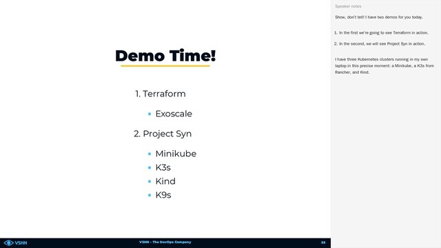 VSHN – The DevOps Company
1. Terraform
Exoscale
2. Project Syn
Minikube
K3s
Kind
K9s
Demo Time!
Show, don’t tell! I have two demos for you today.
1. In the first we’re going to see Terraform in action.
2. In the second, we will see Project Syn in action.
I have three Kubernetes clusters running in my own
laptop in this precise moment: a Minikube, a K3s from
Rancher, and Kind.
Speaker notes
55
