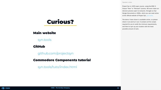 VSHN – The DevOps Company
Main website
GitHub
Commodore Components tutorial
Curious?
syn.tools
github.com/projectsyn
syn.tools/tuto/index.html
Project Syn is 100% open source, using the BSD 3-
Clause "New" or "Revised" License. We even make our
decision process open to everyone, through our Syn
Design Documents or SDDs, which you can read online
at the official website of Project Syn, .
The demo I have shown is available online, so please
check it out and try it out. It contains all the scripts
required for you to verify the minimum requirements,
and then to spin up your clusters with the least
possible amount of work.
Speaker notes
syn.tools
56
