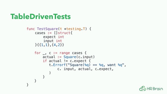 TableDrivenTests
func TestSquare(t *testing.T) {
cases := []struct{
expect int
input int 
}{{1,1},{4,2}}
for _, c := range cases {
actual := Square(c.input)
if actual != c.expect {
t.Errorf("Square(%q) == %q, want %q", 
c. input, actual, c.expect,
)
}
}
}
