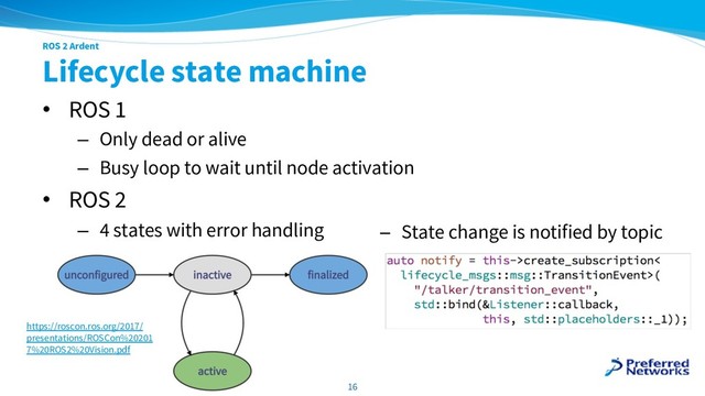ROS 2 Ardent
Lifecycle state machine
• ROS 1
– Only dead or alive
– Busy loop to wait until node activation
• ROS 2
– 4 states with error handling
16
https://roscon.ros.org/2017/
presentations/ROSCon%20201
7%20ROS2%20Vision.pdf
− State change is notified by topic
