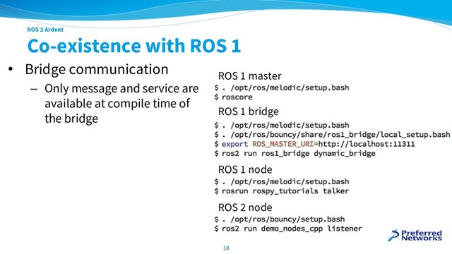 ROS 2 Ardent
Co-existence with ROS 1
• Bridge communication
– Only message and service are
available at compile time of
the bridge
18
ROS 1 master
ROS 1 bridge
ROS 1 node
ROS 2 node
