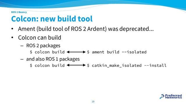 ROS 2 Bouncy
Colcon: new build tool
• Ament (build tool of ROS 2 Ardent) was deprecated...
• Colcon can build
– ROS 2 packages
$ colcon build $ ament build --isolated
– and also ROS 1 packages
$ colcon build $ catkin_make_isolated --install
19
