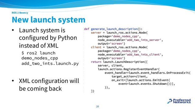ROS 2 Bouncy
New launch system
• Launch system is
configured by Python
instead of XML
$ ros2 launch
demo_nodes_cpp
add_two_ints.launch.py
• XML configuration will
be coming back
20
