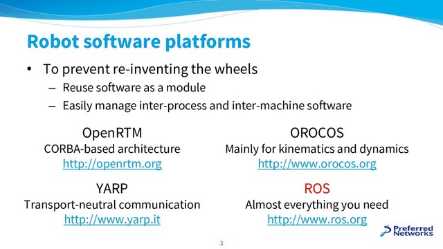 Robot software platforms
• To prevent re-inventing the wheels
– Reuse software as a module
– Easily manage inter-process and inter-machine software
3
OpenRTM
CORBA-based architecture
http://openrtm.org
OROCOS
Mainly for kinematics and dynamics
http://www.orocos.org
YARP
Transport-neutral communication
http://www.yarp.it
ROS
Almost everything you need
http://www.ros.org
