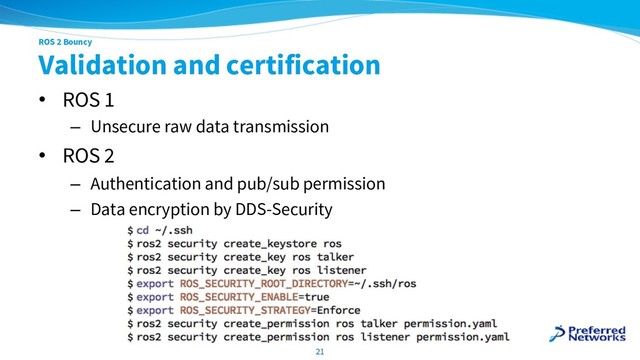 ROS 2 Bouncy
Validation and certification
• ROS 1
– Unsecure raw data transmission
• ROS 2
– Authentication and pub/sub permission
– Data encryption by DDS-Security
21
