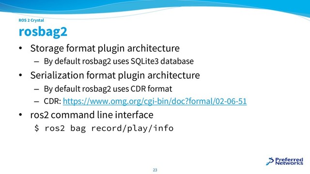 ROS 2 Crystal
rosbag2
• Storage format plugin architecture
– By default rosbag2 uses SQLite3 database
• Serialization format plugin architecture
– By default rosbag2 uses CDR format
– CDR: https://www.omg.org/cgi-bin/doc?formal/02-06-51
• ros2 command line interface
$ ros2 bag record/play/info
23
