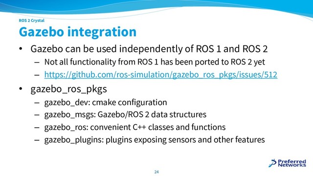 ROS 2 Crystal
Gazebo integration
• Gazebo can be used independently of ROS 1 and ROS 2
– Not all functionality from ROS 1 has been ported to ROS 2 yet
– https://github.com/ros-simulation/gazebo_ros_pkgs/issues/512
• gazebo_ros_pkgs
– gazebo_dev: cmake configuration
– gazebo_msgs: Gazebo/ROS 2 data structures
– gazebo_ros: convenient C++ classes and functions
– gazebo_plugins: plugins exposing sensors and other features
24
