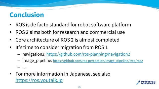Conclusion
• ROS is de facto standard for robot software platform
• ROS 2 aims both for research and commercial use
• Core architecture of ROS 2 is almost completed
• It’s time to consider migration from ROS 1
– navigation2: https://github.com/ros-planning/navigation2
– image_pipeline: https://github.com/ros-perception/image_pipeline/tree/ros2
– …
• For more information in Japanese, see also
https://ros.youtalk.jp
25
