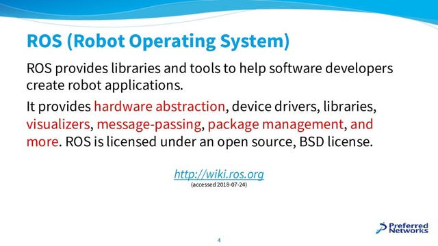 ROS (Robot Operating System)
ROS provides libraries and tools to help software developers
create robot applications.
It provides hardware abstraction, device drivers, libraries,
visualizers, message-passing, package management, and
more. ROS is licensed under an open source, BSD license.
4
http://wiki.ros.org
(accessed 2018-07-24)
