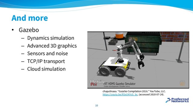 And more
• Gazebo
– Dynamics simulation
– Advanced 3D graphics
– Sensors and noise
– TCP/IP transport
– Cloud simulation
10
chapulinaaa. “Gazebo Compilation 2016.” YouTube, LLC.
https://youtu.be/R3xUKYcG_bc, (accessed 2018-07-24).
