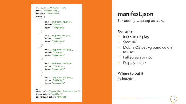 manifest.json
For adding webapp as icon.
Contains:
• Icons to display
• Start url
• Mobile OS background colors
to use
• Full screen or not
• Display name
Where to put it
index.html
24
