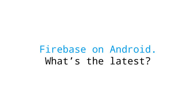 Firebase on Android.
What’s the latest?
